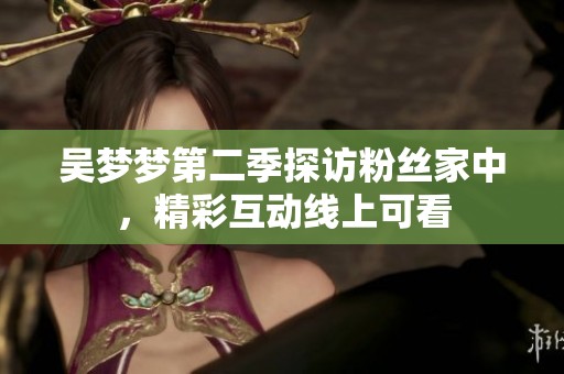 吴梦梦第二季探访粉丝家中，精彩互动线上可看