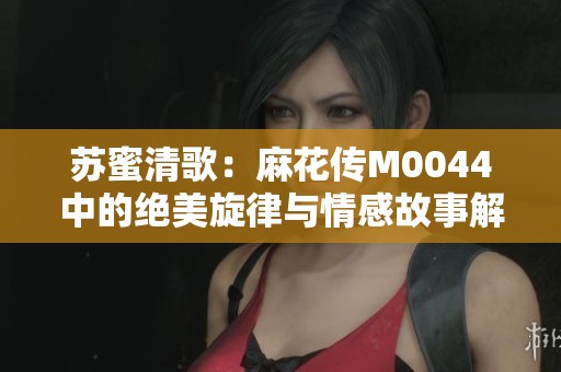 苏蜜清歌：麻花传M0044中的绝美旋律与情感故事解析