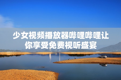 少女视频播放器哔哩哔哩让你享受免费视听盛宴
