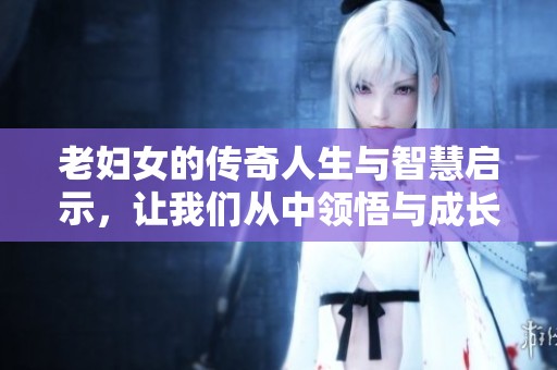 老妇女的传奇人生与智慧启示，让我们从中领悟与成长