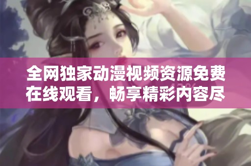 全网独家动漫视频资源免费在线观看，畅享精彩内容尽在其中