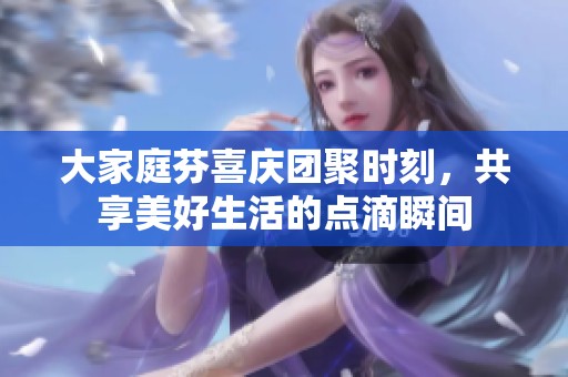 大家庭芬喜庆团聚时刻，共享美好生活的点滴瞬间