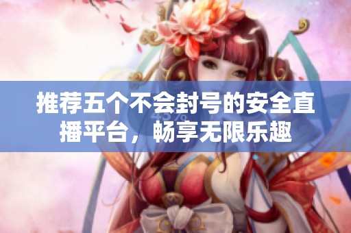 推荐五个不会封号的安全直播平台，畅享无限乐趣