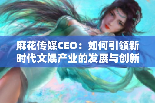 麻花传媒CEO：如何引领新时代文娱产业的发展与创新