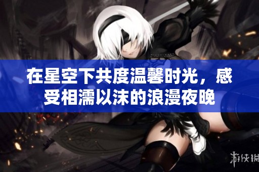 在星空下共度温馨时光，感受相濡以沫的浪漫夜晚