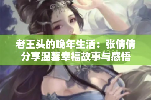 老王头的晚年生活：张倩倩分享温馨幸福故事与感悟