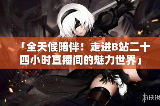 「全天候陪伴！走进B站二十四小时直播间的魅力世界」