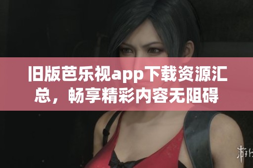 旧版芭乐视app下载资源汇总，畅享精彩内容无阻碍