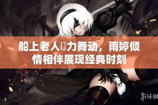 船上老人奮力舞动，雨婷倾情相伴展现经典时刻