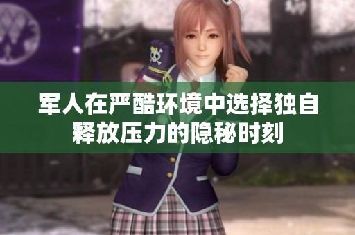军人在严酷环境中选择独自释放压力的隐秘时刻