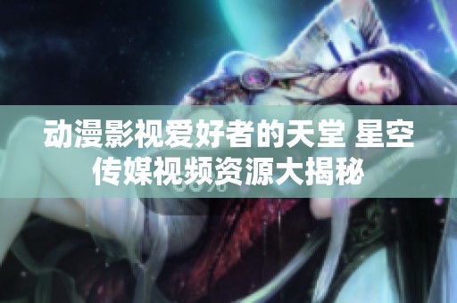 动漫影视爱好者的天堂 星空传媒视频资源大揭秘