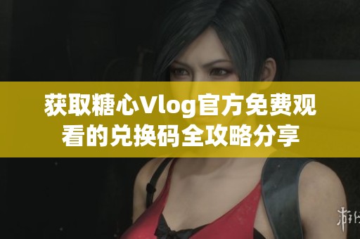 获取糖心Vlog官方免费观看的兑换码全攻略分享