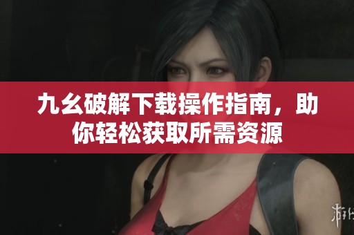 九幺破解下载操作指南，助你轻松获取所需资源