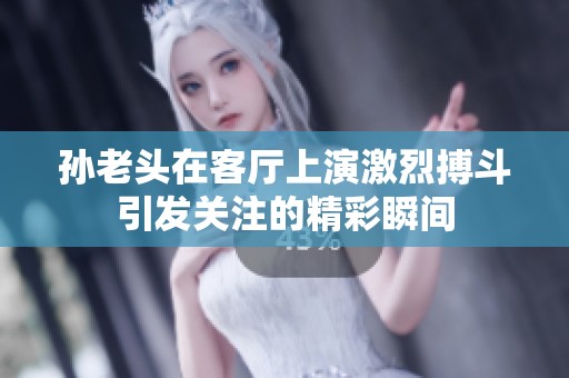 孙老头在客厅上演激烈搏斗引发关注的精彩瞬间