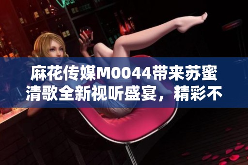 麻花传媒M0044带来苏蜜清歌全新视听盛宴，精彩不断！