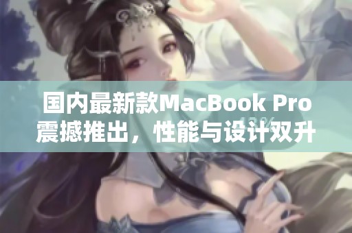 国内最新款MacBook Pro震撼推出，性能与设计双升级