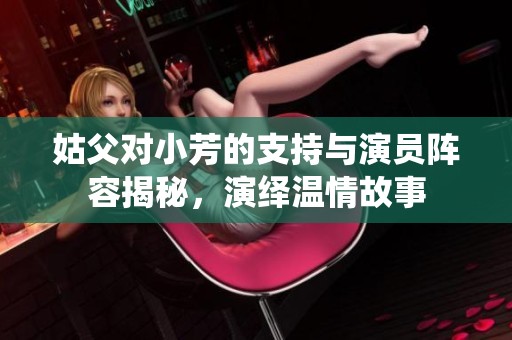 姑父对小芳的支持与演员阵容揭秘，演绎温情故事