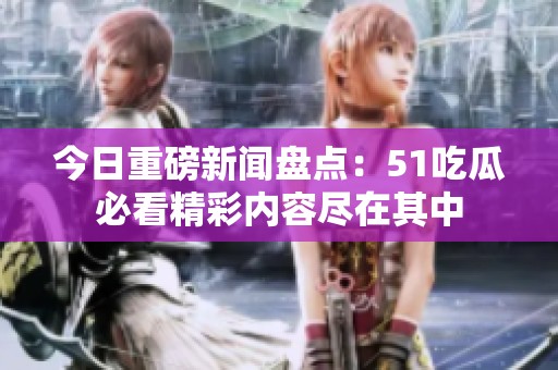 今日重磅新闻盘点：51吃瓜必看精彩内容尽在其中