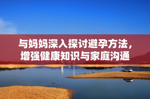 与妈妈深入探讨避孕方法，增强健康知识与家庭沟通