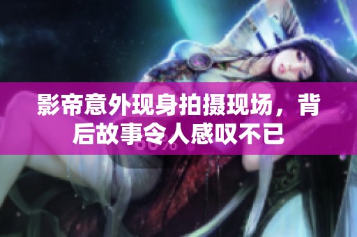影帝意外现身拍摄现场，背后故事令人感叹不已