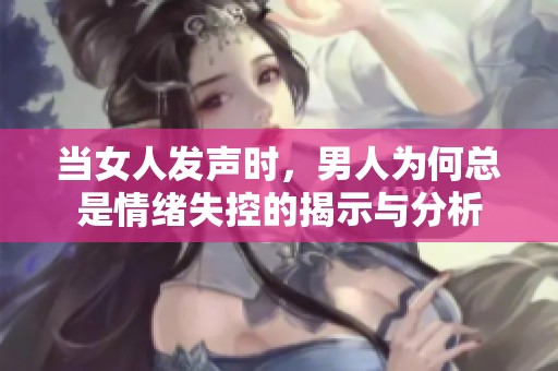 当女人发声时，男人为何总是情绪失控的揭示与分析