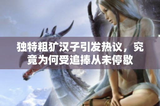独特粗犷汉子引发热议，究竟为何受追捧从未停歇
