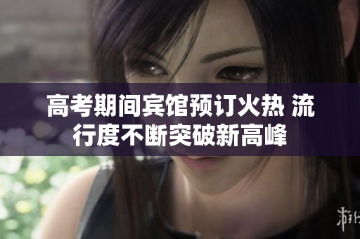 高考期间宾馆预订火热 流行度不断突破新高峰