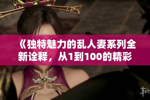 《独特魅力的乱人妻系列全新诠释，从1到100的精彩纷呈》