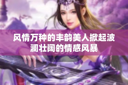 风情万种的丰韵美人掀起波澜壮阔的情感风暴