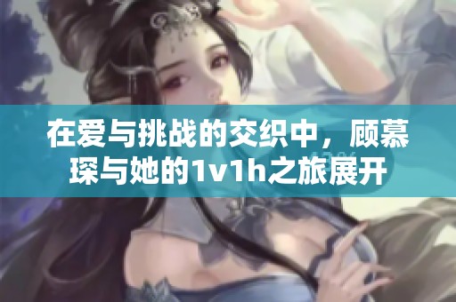 在爱与挑战的交织中，顾慕琛与她的1v1h之旅展开