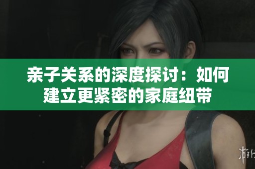 亲子关系的深度探讨：如何建立更紧密的家庭纽带