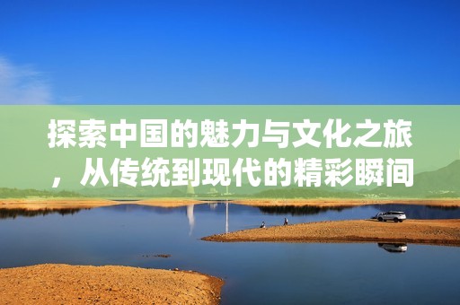 探索中国的魅力与文化之旅，从传统到现代的精彩瞬间