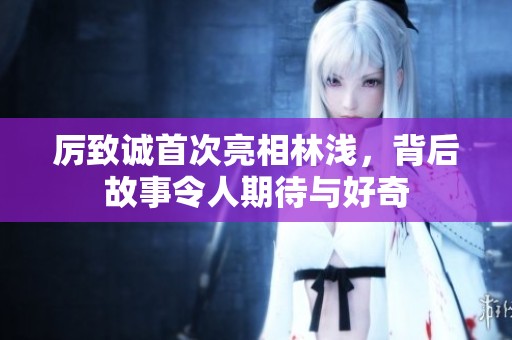 厉致诚首次亮相林浅，背后故事令人期待与好奇