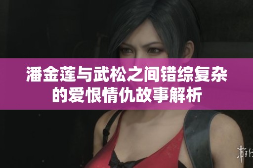 潘金莲与武松之间错综复杂的爱恨情仇故事解析