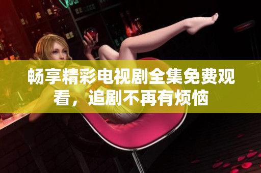 畅享精彩电视剧全集免费观看，追剧不再有烦恼