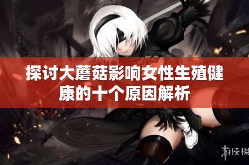 探讨大蘑菇影响女性生殖健康的十个原因解析
