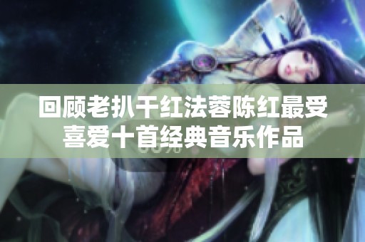 回顾老扒干红法蓉陈红最受喜爱十首经典音乐作品
