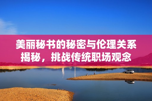 美丽秘书的秘密与伦理关系揭秘，挑战传统职场观念