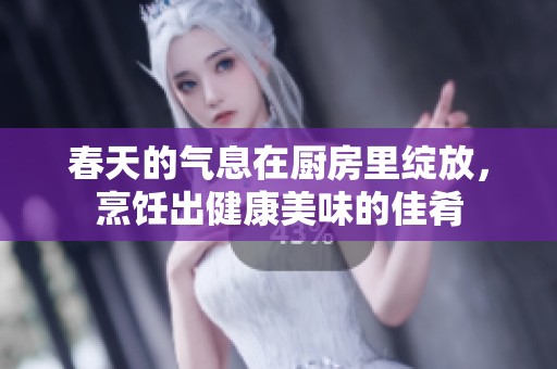 春天的气息在厨房里绽放，烹饪出健康美味的佳肴