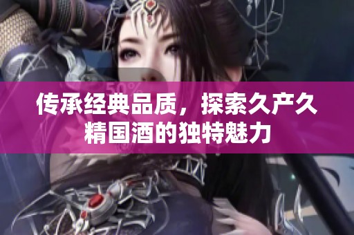 传承经典品质，探索久产久精国酒的独特魅力