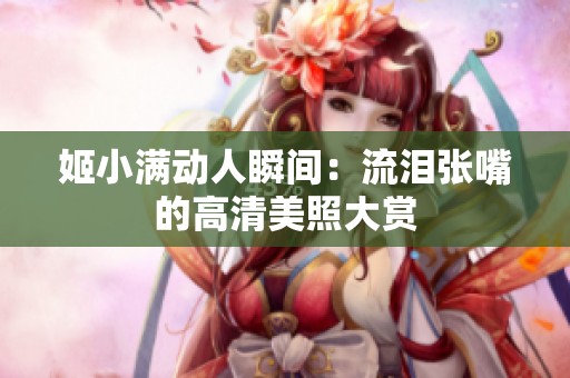 姬小满动人瞬间：流泪张嘴的高清美照大赏