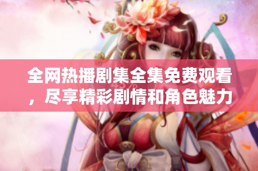 全网热播剧集全集免费观看，尽享精彩剧情和角色魅力