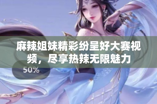 麻辣姐妹精彩纷呈好大赛视频，尽享热辣无限魅力
