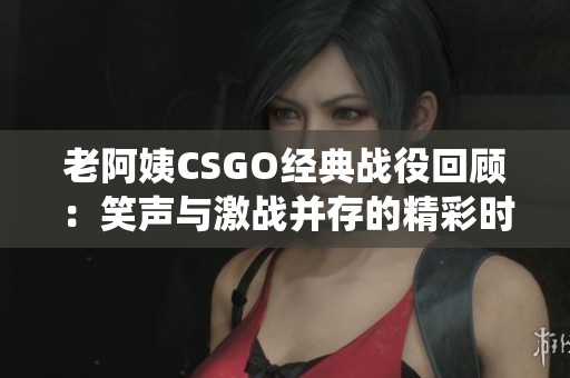 老阿姨CSGO经典战役回顾：笑声与激战并存的精彩时刻
