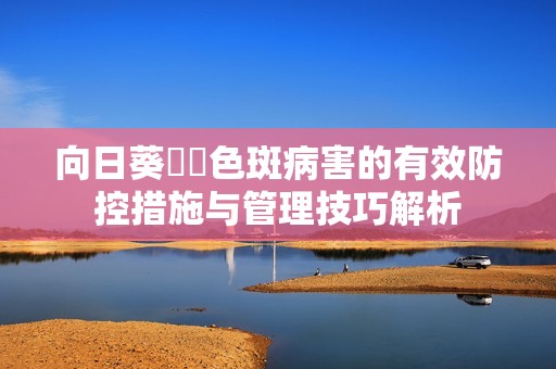 向日葵卍卍色斑病害的有效防控措施与管理技巧解析