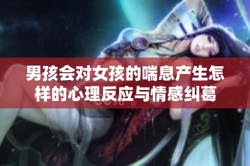 男孩会对女孩的喘息产生怎样的心理反应与情感纠葛