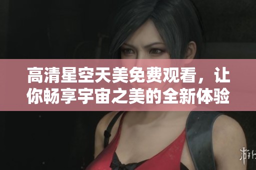高清星空天美免费观看，让你畅享宇宙之美的全新体验