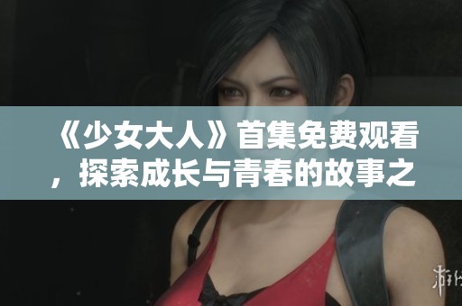 《少女大人》首集免费观看，探索成长与青春的故事之旅