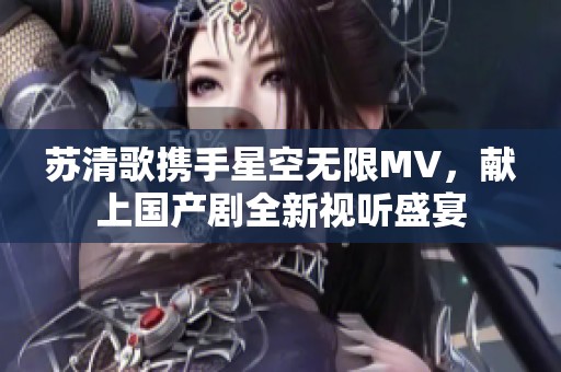 苏清歌携手星空无限MV，献上国产剧全新视听盛宴