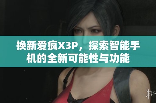 换新爱疯X3P，探索智能手机的全新可能性与功能